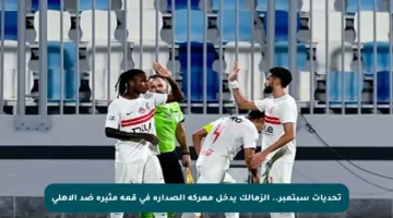 تحديات سبتمبر.. الزمالك يدخل معركة الصدارة في قمة مثيرة ضد الأهلي